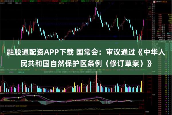 融股通配资APP下载 国常会：审议通过《中华人民共和国自然保护区条例（修订草案）》