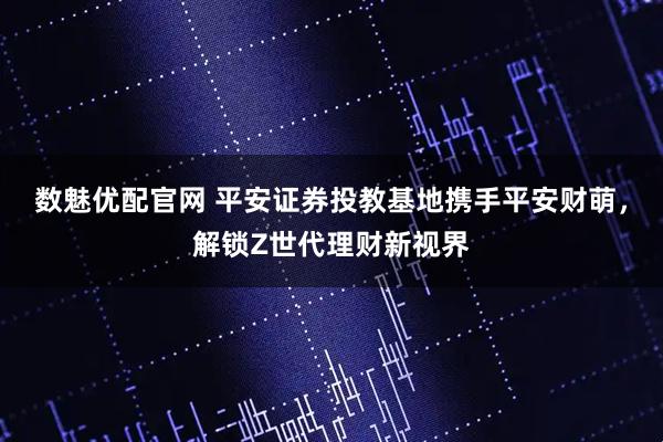 数魅优配官网 平安证券投教基地携手平安财萌，解锁Z世代理财新视界