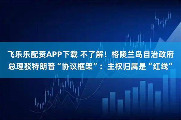 飞乐乐配资APP下载 不了解！格陵兰岛自治政府总理驳特朗普“协议框架”：主权归属是“红线”