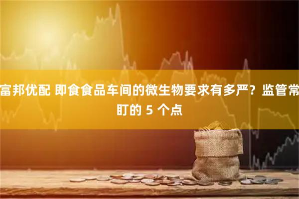 富邦优配 即食食品车间的微生物要求有多严？监管常盯的 5 个点