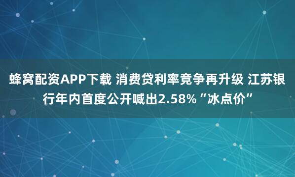 蜂窝配资APP下载 消费贷利率竞争再升级 江苏银行年内首度公开喊出2.58%“冰点价”