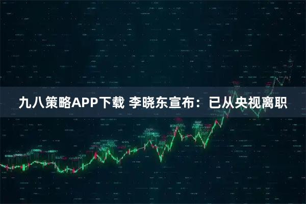 九八策略APP下载 李晓东宣布：已从央视离职