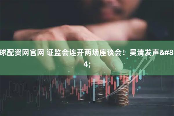 雪球配资网官网 证监会连开两场座谈会！吴清发声→