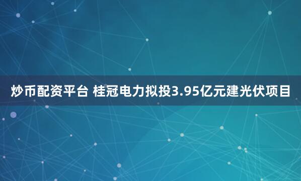 炒币配资平台 桂冠电力拟投3.95亿元建光伏项目