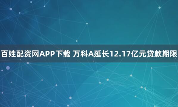 百姓配资网APP下载 万科A延长12.17亿元贷款期限