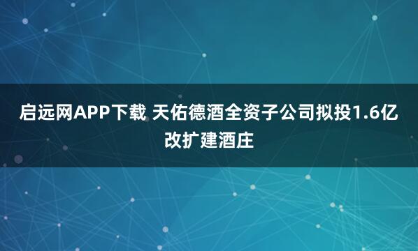 启远网APP下载 天佑德酒全资子公司拟投1.6亿改扩建酒庄