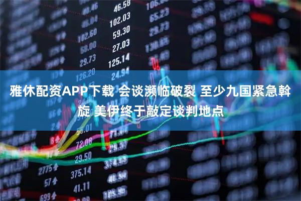 雅休配资APP下载 会谈濒临破裂 至少九国紧急斡旋 美伊终于敲定谈判地点