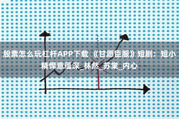 股票怎么玩杠杆APP下载 《甘愿臣服》短剧：短小精悍意蕴深_林然_苏棠_内心