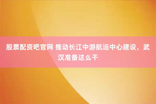 股票配资吧官网 推动长江中游航运中心建设，武汉准备这么干