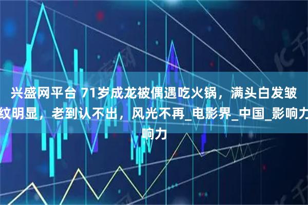 兴盛网平台 71岁成龙被偶遇吃火锅,满头白发皱纹明显,老到认不出,风光不再_电影界_中国_影响力