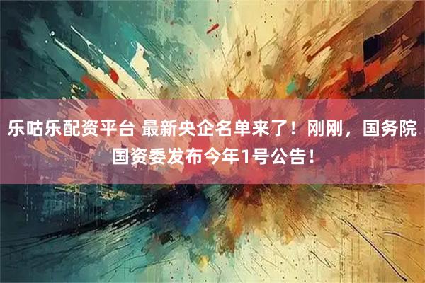 乐咕乐配资平台 最新央企名单来了！刚刚，国务院国资委发布今年1号公告！