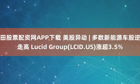 莆田股票配资网APP下载 美股异动 | 多数新能源车股逆市走高 Lucid Group(LCID.US)涨超3.5%