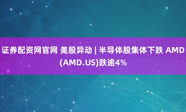 证券配资网官网 美股异动 | 半导体股集体下跌 AMD(AMD.US)跌逾4%