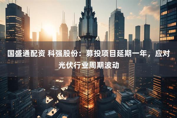国盛通配资 科强股份:募投项目延期一年,应对光伏行业周期波动