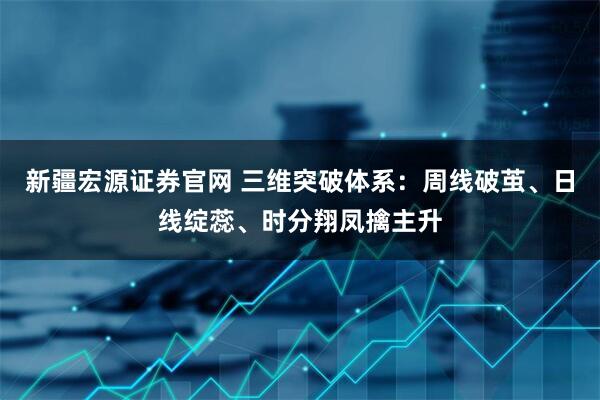 新疆宏源证券官网 三维突破体系：周线破茧、日线绽蕊、时分翔凤擒主升
