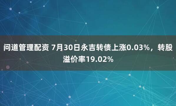 问道管理配资 7月30日永吉转债上涨0.03%,转股溢价率19.02%