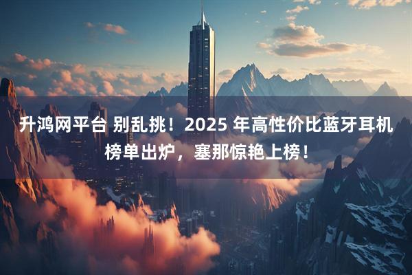 升鸿网平台 别乱挑！2025 年高性价比蓝牙耳机榜单出炉，塞那惊艳上榜！