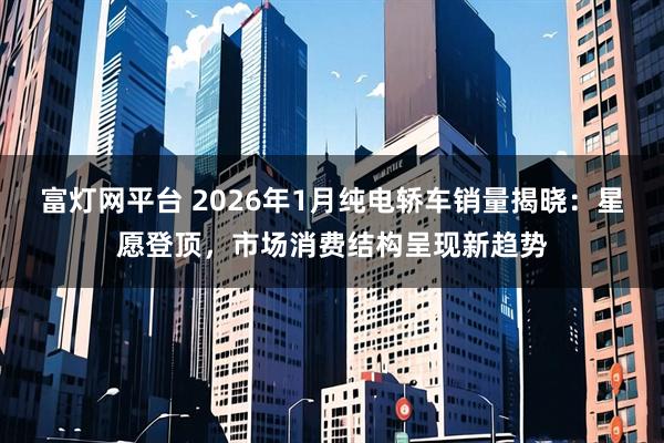 富灯网平台 2026年1月纯电轿车销量揭晓：星愿登顶，市场消费结构呈现新趋势