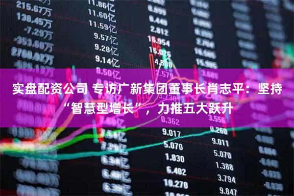 实盘配资公司 专访广新集团董事长肖志平：坚持“智慧型增长”，力推五大跃升