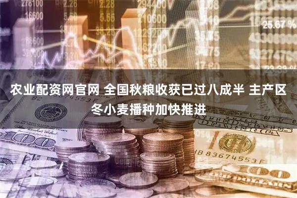 农业配资网官网 全国秋粮收获已过八成半 主产区冬小麦播种加快推进