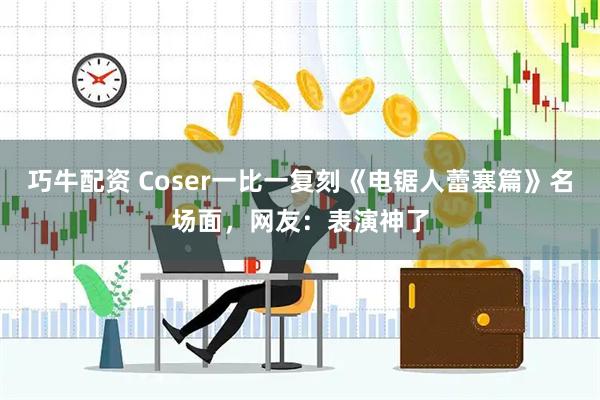 巧牛配资 Coser一比一复刻《电锯人蕾塞篇》名场面，网友：表演神了