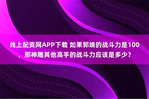 线上配资网APP下载 如果郭靖的战斗力是100,那神雕其他高手的战斗力应该是多少?
