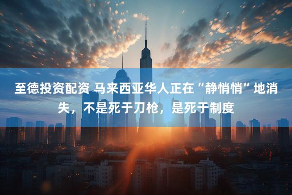 至德投资配资 马来西亚华人正在“静悄悄”地消失,不是死于刀枪,是死于制度