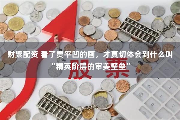 财聚配资 看了贾平凹的画，才真切体会到什么叫“精英阶层的审美壁垒”